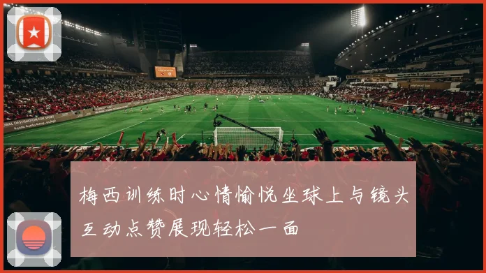 梅西训练时心情愉悦坐球上与镜头互动点赞展现轻松一面