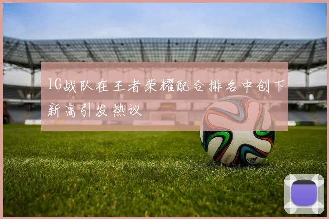 IG战队在王者荣耀配合排名中创下新高引发热议