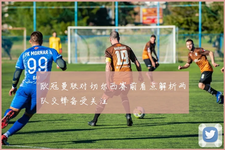 欧冠曼联对切尔西赛前看点解析两队交锋备受关注