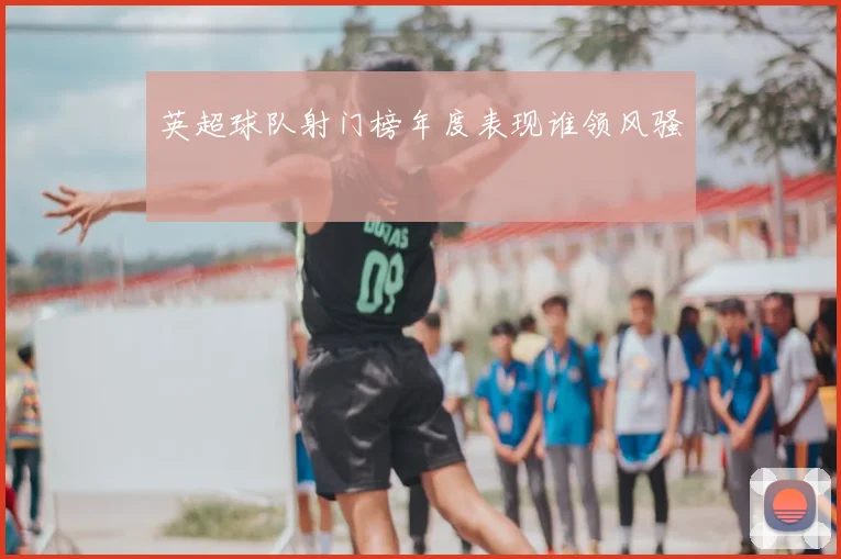 英超球队射门榜年度表现谁领风骚
