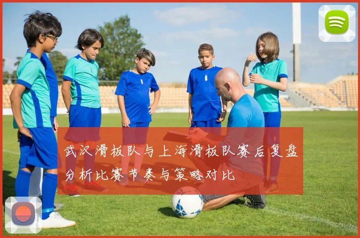 武汉滑板队与上海滑板队赛后复盘分析比赛节奏与策略对比