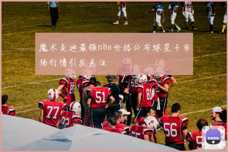 魔术麦迪最强nba价格公布球星卡市场行情引发关注