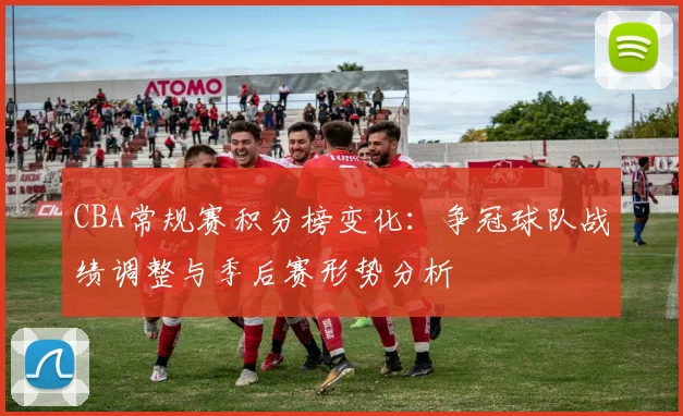 CBA常规赛积分榜变化:争冠球队战绩调整与季后赛形势分析