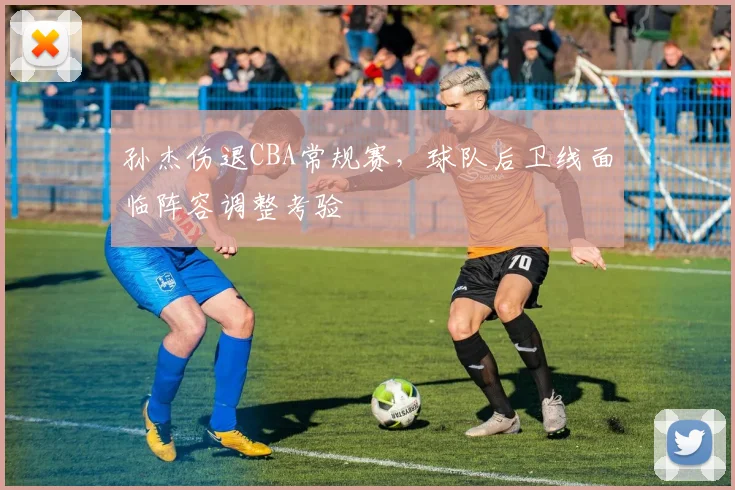 孙杰伤退CBA常规赛，球队后卫线面临阵容调整考验