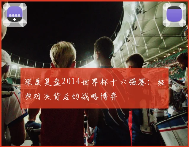 深度复盘2014世界杯十六强赛：经典对决背后的战略博弈