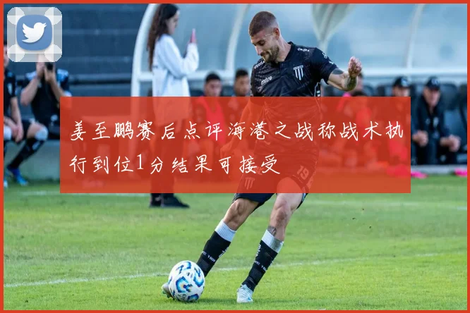 姜至鹏赛后点评海港之战称战术执行到位1分结果可接受