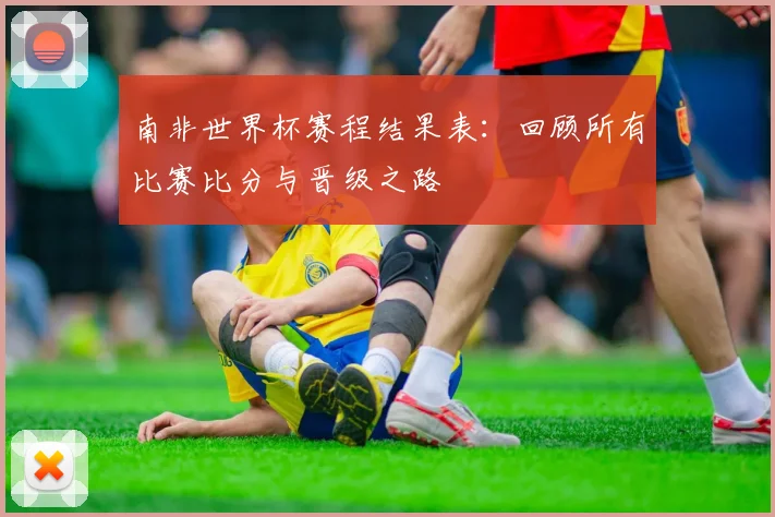 南非世界杯赛程结果表：回顾所有比赛比分与晋级之路