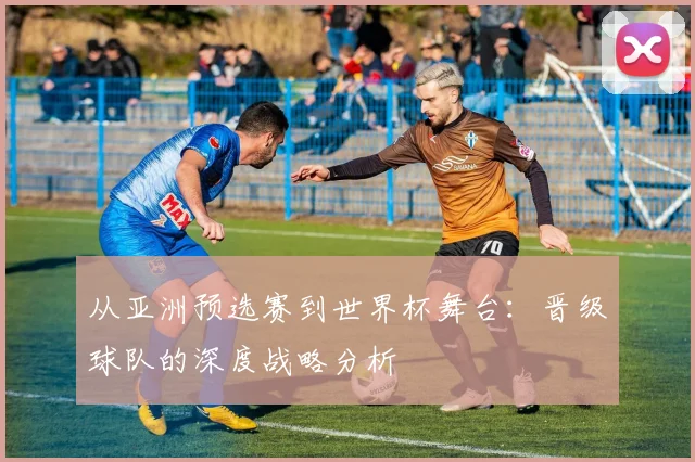 从亚洲预选赛到世界杯舞台:晋级球队的深度战略分析