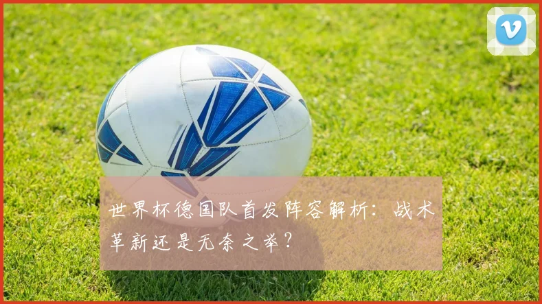 世界杯德国队首发阵容解析:战术革新还是无奈之举?