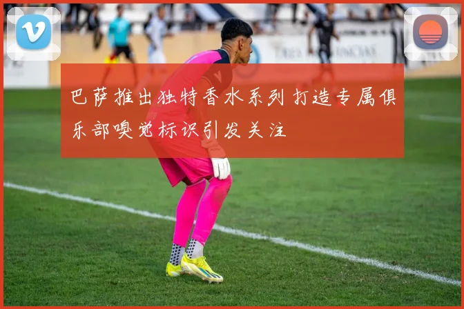 巴萨推出独特香水系列打造专属俱乐部嗅觉标识引发关注