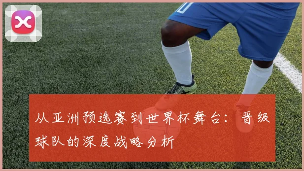 从亚洲预选赛到世界杯舞台:晋级球队的深度战略分析
