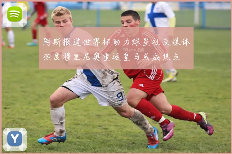 阿斯报道世界杯助力球星社交媒体热度穆里尼奥重返皇马或成焦点