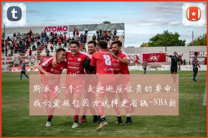 斯派克-李：麦迪逊座位贵的要命，我们爱旅行因为这样更省钱-NBA新闻