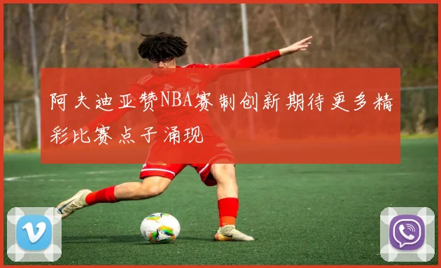 阿夫迪亚赞NBA赛制创新期待更多精彩比赛点子涌现
