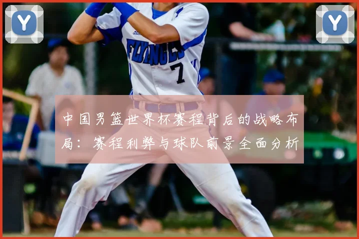 中国男篮世界杯赛程背后的战略布局：赛程利弊与球队前景全面分析