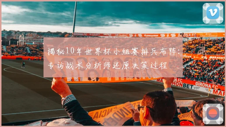 揭秘10年世界杯小组赛排兵布阵：专访战术分析师还原决策过程