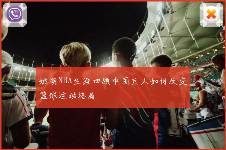 姚明NBA生涯回顾中国巨人如何改变篮球运动格局