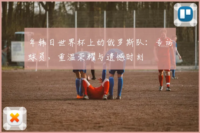 年韩日世界杯上的俄罗斯队：专访球员，重温荣耀与遗憾时刻