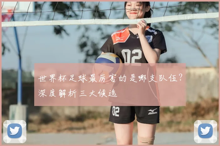 世界杯足球最厉害的是哪支队伍?深度解析三大候选