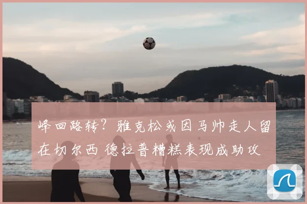 峰回路转？雅克松或因马帅走人留在切尔西 德拉普糟糕表现成助攻