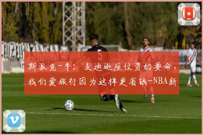 斯派克-李：麦迪逊座位贵的要命，我们爱旅行因为这样更省钱-NBA新闻
