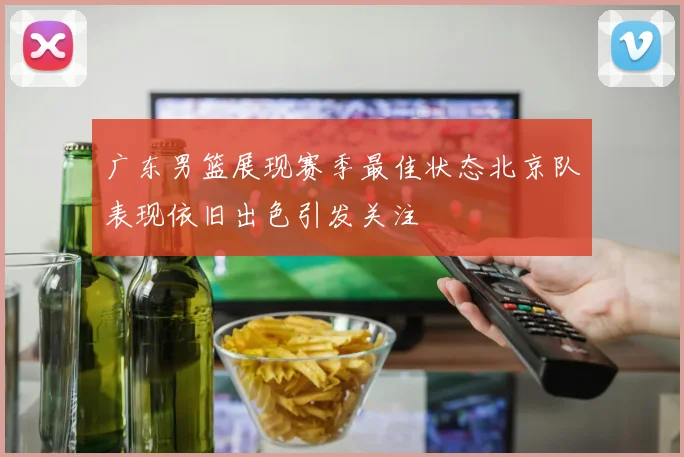 广东男篮展现赛季最佳状态北京队表现依旧出色引发关注