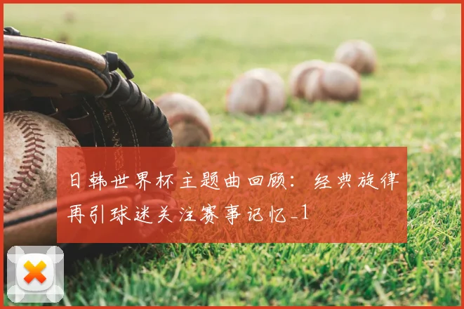 日韩世界杯主题曲回顾:经典旋律再引球迷关注赛事记忆_1