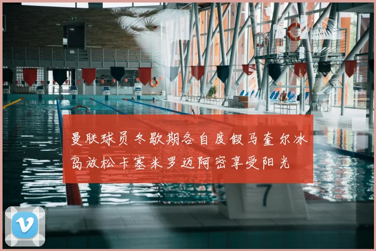 曼联球员冬歇期各自度假马奎尔冰岛放松卡塞米罗迈阿密享受阳光