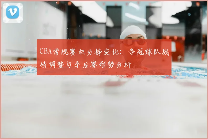 CBA常规赛积分榜变化:争冠球队战绩调整与季后赛形势分析