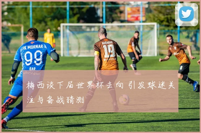 梅西谈下届世界杯去向 引发球迷关注与备战猜测