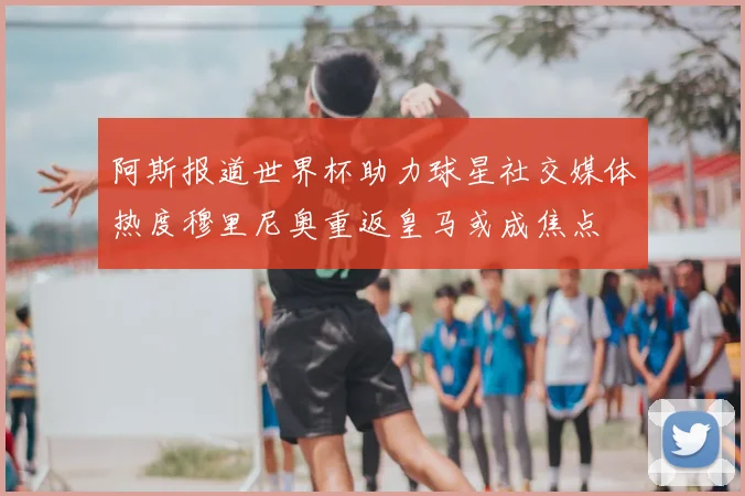 阿斯报道世界杯助力球星社交媒体热度穆里尼奥重返皇马或成焦点