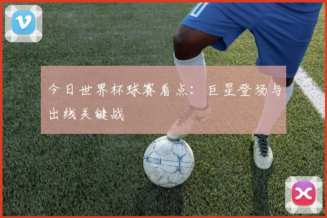今日世界杯球赛看点：巨星登场与出线关键战