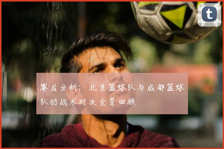 赛后分析：北京篮球队与成都篮球队的战术对决全景回顾
