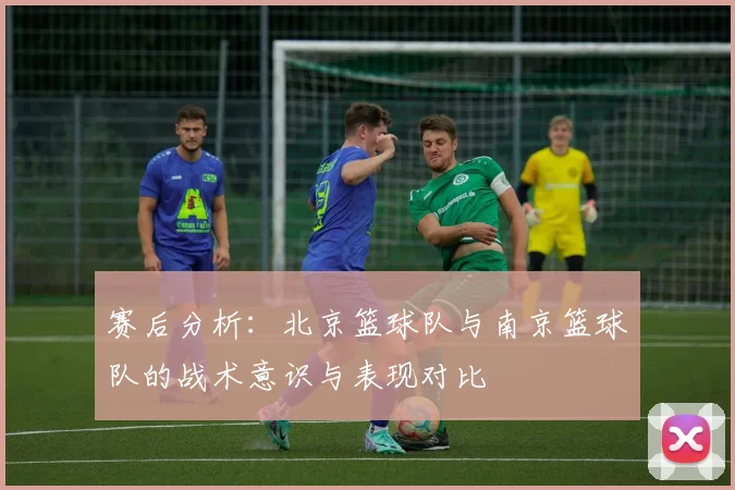 赛后分析：北京篮球队与南京篮球队的战术意识与表现对比