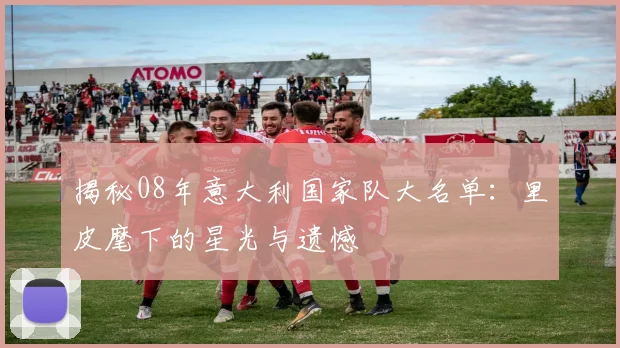 揭秘08年意大利国家队大名单：里皮麾下的星光与遗憾
