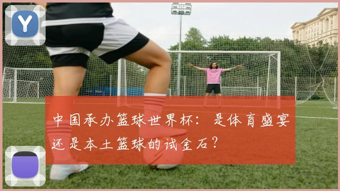 中国承办篮球世界杯：是体育盛宴还是本土篮球的试金石？
