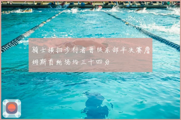 骑士横扫步行者晋级东部半决赛詹姆斯首轮场均三十四分