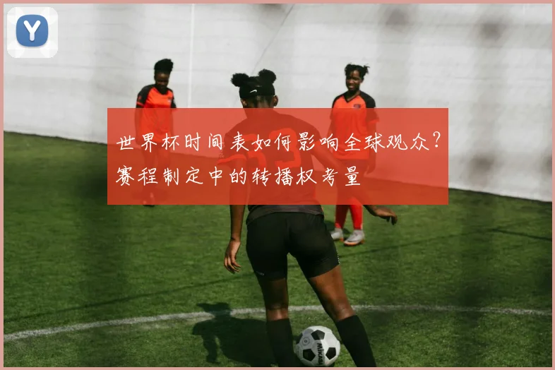 世界杯时间表如何影响全球观众？赛程制定中的转播权考量