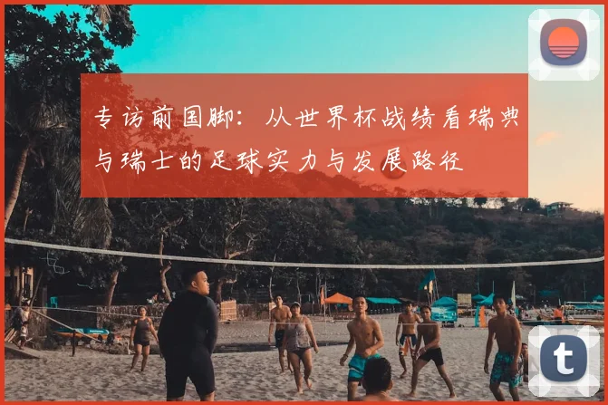 专访前国脚:从世界杯战绩看瑞典与瑞士的足球实力与发展路径