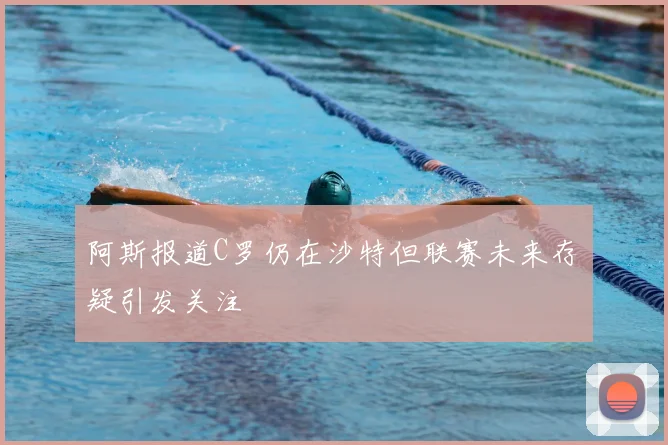 阿斯报道C罗仍在沙特但联赛未来存疑引发关注