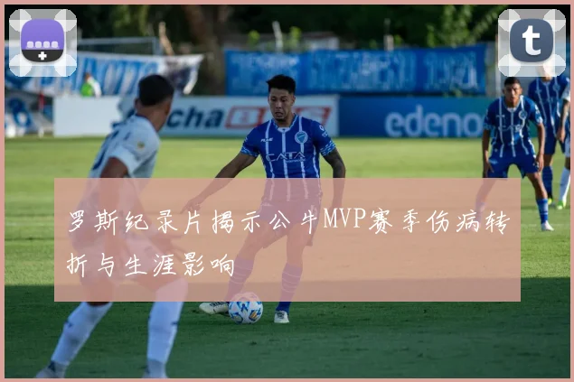 罗斯纪录片揭示公牛MVP赛季伤病转折与生涯影响