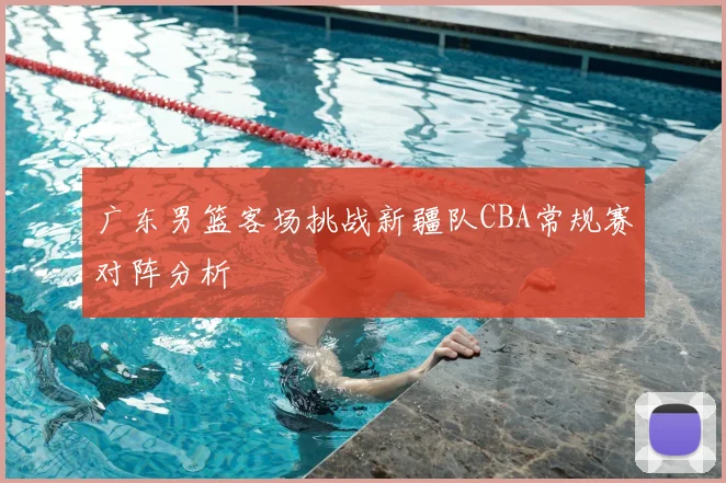 广东男篮客场挑战新疆队CBA常规赛对阵分析