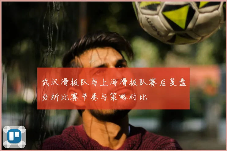 武汉滑板队与上海滑板队赛后复盘分析比赛节奏与策略对比