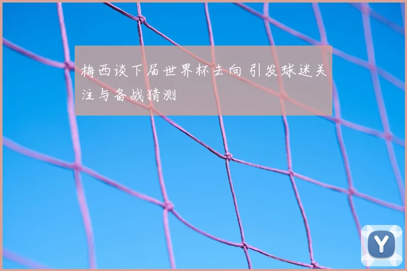 梅西谈下届世界杯去向 引发球迷关注与备战猜测