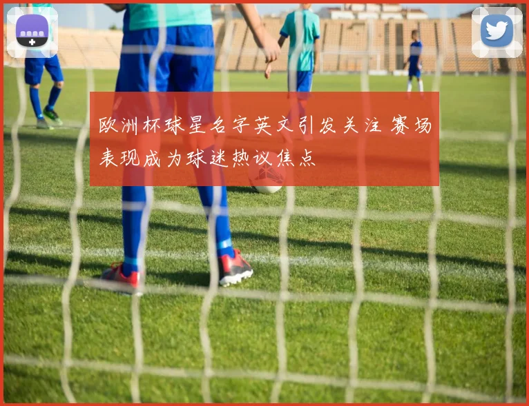 欧洲杯球星名字英文引发关注 赛场表现成为球迷热议焦点