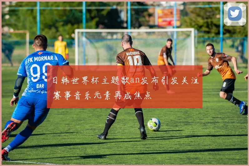 日韩世界杯主题歌an发布引发关注 赛事音乐元素再成焦点