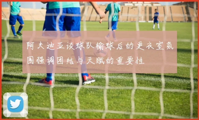 阿夫迪亚谈球队输球后的更衣室氛围强调团结与天赋的重要性