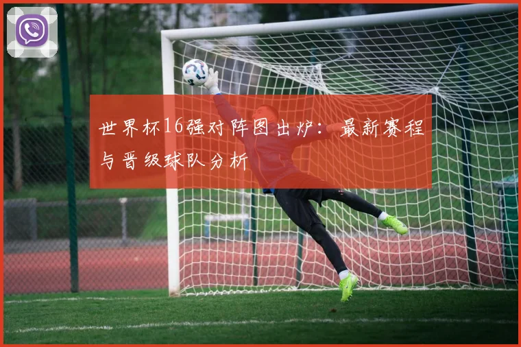 世界杯16强对阵图出炉：最新赛程与晋级球队分析