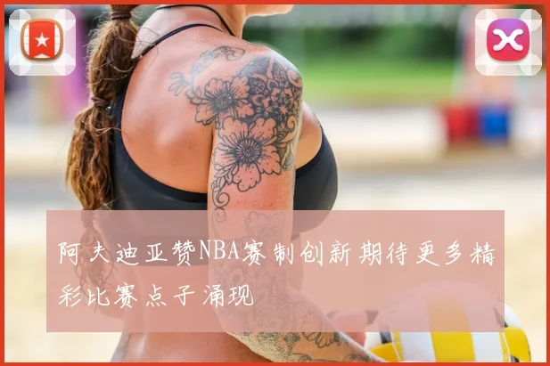 阿夫迪亚赞NBA赛制创新期待更多精彩比赛点子涌现