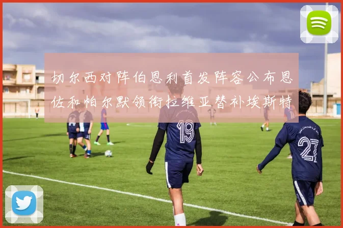 切尔西对阵伯恩利首发阵容公布恩佐和帕尔默领衔拉维亚替补埃斯特旺因伤缺席